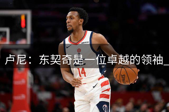 卢尼：东契奇是一位卓越的领袖 我们都心甘情愿追随他的步伐